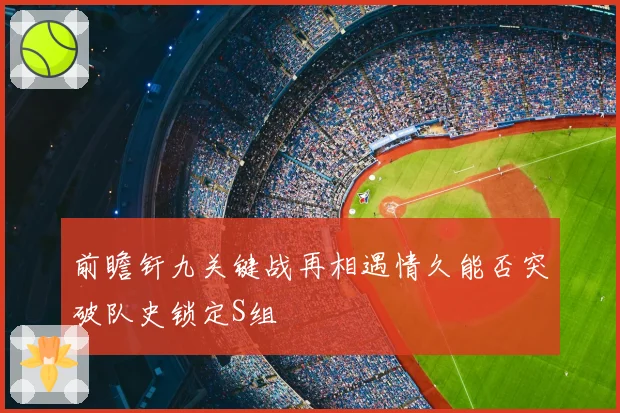 前瞻钎九关键战再相遇情久能否突破队史锁定S组